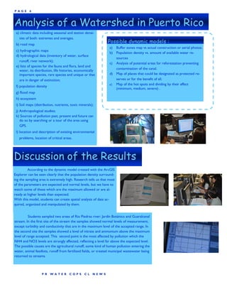 P AGE     6



Analysis of a Watershed in Puerto Rico
 a) climatic data including seasonal and station densi-
   ties of both: extremes and averages.
 b) road map
                                                               Possible dynamic models :
                                                                a) Buffer zones map vs actual construction or aerial photos.
 c) hydrographic maps
                                                                b) Population density vs. amount of available water re-
 d) hydrological data (inventory of water, surface
                                                                   sources
   runoff, river network);
                                                                c) Analysis of potential areas for reforestation preventing
 e) lists of species for the fauna and flora, land and
   water, its distribution, life histories, economically           contamination of the canal.
   important species, rare species and unique or that           d) Map of places that could be designated as protected re-
   are in danger of extinction;                                    serves or for the benefit of all.
                                                                e) Map of the hot spots and dividing by their effect
 f) population density
                                                                   (minimum, medium, severe) .
 g) flood map
 h) ecosystem
 i) Soil maps (distribution, nutrients, toxic minerals);
 j) Anthropological studies;
 k) Sources of pollution past, present and future can
    do so by searching or a tour of the area using
    GPS.
 l) location and description of existing environmental
   problems, location of critical areas.




Discussion of the Results
         According to the dynamic model created with the ArcGIS
Explorer can be seen clearly that the population density surround-
ing the sampling area is extremely high. Research tells us that most
of the parameters are expected and normal levels, but we have to
watch some of these which are the maximum allowed or are al-
ready at higher levels than expected.
With this model, students can create spatial analysis of data ac-
quired, organized and manipulated by them.


          Students sampled two areas of Rio Piedras river: Jardín Botánico and Guaralcanal
stream. In the first site of the stream the samples showed normal levels of measurement,
except turbidity and conductivity that are in the maximum level of the accepted range. In
the second site the samples showed a level of nitrate and ammonium above the maximum
level of range accepted. This second point is the most affected by pollution which the
NH4 and NO3 levels are strongly affected, reflecting a level far above the expected level.
The possible causes are the agricultural runoff, some kind of human pollution entering the
water, animal feedlots, runoff from fertilized fields, or treated municipal wastewater being
returned to streams.



                   P R   WA TER       COP S      CL    NEW S
 