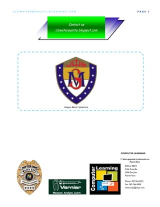 CLCW A TERQUA LIT Y.BLOG SP OT .COM                                          P AGE   7




                                Contact us
                       clcwaterquality.blogspot.com




                            Colegio Mater Salvatoris




                                                       COMPUTER LEARNING

                                                       17 años apoyando la educación en
                                                                 Puerto Rico

                                                            Edificio BBVA
                                                            Calle Amarilla
                                                            #206 San Juan
                                                            Puerto Rico

                                                            Phone: 787-764-2222
                                                            Fax: 787-764-9999
                                                            watercops@clcpr.com
 