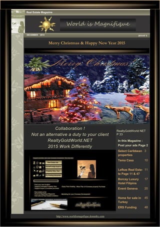 1
Merry Christmas & Happy New Year 2015
Collaboration !
Not an alternative a duty to your client
RealtyGoldWorld.NET
2015 Work Differently
In this Magazine :
Post your ads Page 2
Select Caribbean
properties
3
Tema Casa 10
Lefkas Real Esta-
te Page 11 & 47
11
Borcay Luxury
Hotel Filipins
17
Event Geneva 20
Home for sale in
Turkey
45
ERS Funding 48
Real Estate Magazine
DECEMBER 2014 2014 N° 5
RealtyGoldWorld NET
P 33
http://www.worldismagnfique.dommby.com
 