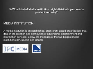 3) What kind of Media Institution might distribute your media
product and why?
A media institution is an established, often-profit based organization, that
deal in the creation and distribution of advertising, entertainment and
information services. Below are the logos of the two biggest media
institutions (IPC media and Bauer)
MEDIA INSTITUTION:
 