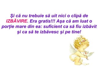 Şi că nu trebuie să uit nici o clipă de  IZBĂVIRE . Era gratis !!!  Aşa că am luat o porţie mare din ea: suficient ca să fiu izbăvit şi ca să te izbăvesc şi pe tine ! 
