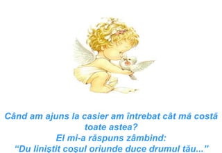 Când am ajuns la casier am întrebat cât mă costă toate astea ? El mi-a răspuns zâmbind : “ Du liniştit coşul oriunde duce drumul tău ...” 