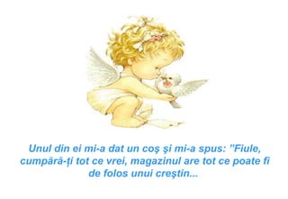 Unul din ei mi-a dat un coş şi mi-a spus : ” Fiule, cumpără-ţi tot ce vrei, magazinul are tot ce poate fi de folos unui creştin ...  