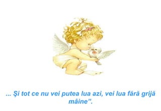 ...  Şi tot ce nu vei putea lua azi, vei lua fără grijă mâine ”. 