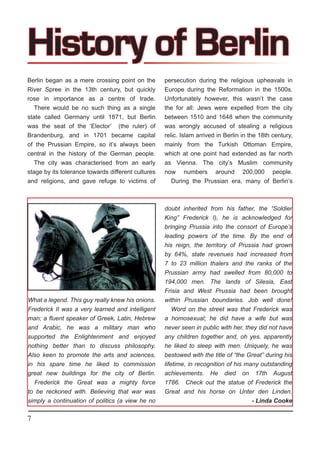 History of Berlin
Berlin began as a mere crossing point on the        persecution during the religious upheavals in
River Spree in the 13th century, but quickly        Europe during the Reformation in the 1500s.
rose in importance as a centre of trade.            Unfortunately however, this wasn’t the case
   There would be no such thing as a single         the for all: Jews were expelled from the city
state called Germany until 1871, but Berlin         between 1510 and 1648 when the community
was the seat of the ‘Elector’ (the ruler) of        was wrongly accused of stealing a religious
Brandenburg, and in 1701 became capital             relic. Islam arrived in Berlin in the 18th century,
of the Prussian Empire, so it’s always been         mainly from the Turkish Ottoman Empire,
central in the history of the German people.        which at one point had extended as far north
   The city was characterised from an early         as Vienna. The city’s Muslim community
stage by its tolerance towards different cultures   now numbers around 200,000 people.
and religions, and gave refuge to victims of           During the Prussian era, many of Berlin’s



                                                    doubt inherited from his father, the “Soldier
                                                    King” Frederick I), he is acknowledged for
                                                    bringing Prussia into the consort of Europe’s
                                                    leading powers of the time. By the end of
                                                    his reign, the territory of Prussia had grown
                                                    by 64%, state revenues had increased from
                                                    7 to 23 million thalers and the ranks of the
                                                    Prussian army had swelled from 80,000 to
                                                    194,000 men. The lands of Silesia, East
                                                    Frisia and West Prussia had been brought
What a legend. This guy really knew his onions.     within Prussian boundaries. Job well done!
Frederick II was a very learned and intelligent         Word on the street was that Frederick was
man; a fluent speaker of Greek, Latin, Hebrew       a homosexual; he did have a wife but was
and Arabic, he was a military man who               never seen in public with her, they did not have
supported the Enlightenment and enjoyed             any children together and, oh yes, apparently
nothing better than to discuss philosophy.          he liked to sleep with men. Uniquely, he was
Also keen to promote the arts and sciences,         bestowed with the title of “the Great” during his
in his spare time he liked to commission            lifetime, in recognition of his many outstanding
great new buildings for the city of Berlin.         achievements. He died on 17th August
  Frederick the Great was a mighty force            1786. Check out the statue of Frederick the
to be reckoned with. Believing that war was         Great and his horse on Unter den Linden.
simply a continuation of politics (a view he no                                - Linda Cooke

7
 