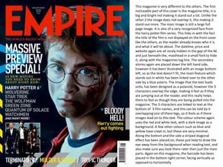 This magazine is very different to the others. The first noticeable part of this cover is the magazine title, it is big and bright red making it stand out a lot. Unlike the other 2 the image does not overlap it, this making it stand out more. The main image is still a large full page image. It is also of a very recognized face from the harry potter film series. This links in with the fact the title of the film is not displayed on the front cover like the others, as the reader already knows who it is and what it will be about. The dateline, price and website again are all nicely hidden in the gap of the M, and just beneath the, masthead in a small font to hide it, along with the magazines tag line. The secondary stories again are placed down the left hand side, however it has been illustrated with an image bottom left, so as the text doesn’t fit, the main feature which stands out in white has been linked over to the other side by a blue asterix. The image that the text leads onto, has been designed as a polaroid, however the 3 characters overlap the edge, making it feel as if they are jumping out at the reader, and this really helps them to feel as though they are being pulled into the magazine. The 3 characters are linked to text at the bottom of  3 film names, and this can be told by it overlapping one of there legs, so it feels as if there images lead on to this text. The colour scheme again uses the red and white text, with a dark image as a background. A few other colours such as blue and yellow have crept in, but these are very minimal. Along the bottom and the side a striped diagonal effect has been placed on, these just help to draw the eye away from the background when reading text, and also make sure you look there rater then just the main parts. Again on this magazine, the barcode has been placed in the bottom right corner, facing vertically as opposed to horizontally