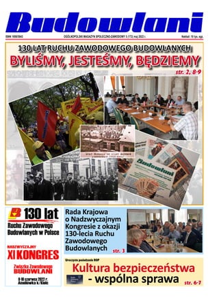 1
OGÓLNOPOLSKI MAGAZYN SPOŁECZNO-ZAWODOWY NR 5 (172) 2022
Rada Krajowa
o Nadzwyczajnym
Kongresie z okazji
130-lecia Ruchu
Zawodowego
Budowlanych
ISNN 1698/5843 Nakład: 10 tys. egz.
OGÓLNOPOLSKI MAGAZYN SPOŁECZNO-ZAWODOWY 5 (172) maj 2022 r.
130 LAT RUCHU ZAWODOWEGO BUDOWLANYCH
BYLIŚMY, JESTEŚMY, BĘDZIEMY
Kultura bezpieczeństwa
- wspólna sprawa
str. 2, 8-9
str. 3
str. 6-7
Uroczyste posiedzenie ROP
 