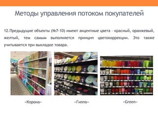 12.Предыдущие объекты (№7-10) имеют акцентные цвета – красный, оранжевый,
желтый, тем самым выполняется принцип цветокоррекции. Это также
учитывается при выкладке товара.
Методы управления потоком покупателей
«Гиппо»«Корона» «Green»
 