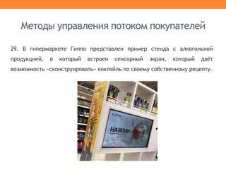 29. В гипермаркете Гиппо представлен пример стенда с алкогольной
продукцией, в который встроен сенсорный экран, который даёт
возможность «сконструировать» коктейль по своему собственному рецепту.
Методы управления потоком покупателей
 