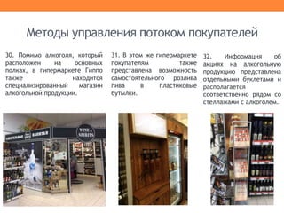 30. Помимо алкоголя, который
расположен на основных
полках, в гипермаркете Гиппо
также находится
специализированный магазин
алкогольной продукции.
Методы управления потоком покупателей
31. В этом же гипермаркете
покупателям также
представлена возможность
самостоятельного розлива
пива в пластиковые
бутылки.
32. Информация об
акциях на алкогольную
продукцию представлена
отдельными буклетами и
располагается
соответственно рядом со
стеллажами с алкоголем.
 