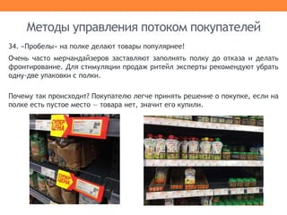 34. «Пробелы» на полке делают товары популярнее!
Очень часто мерчандайзеров заставляют заполнять полку до отказа и делать
фронтирование. Для стимуляции продаж ритейл эксперты рекомендуют убрать
одну-две упаковки с полки.
Почему так происходит? Покупателю легче принять решение о покупке, если на
полке есть пустое место — товара нет, значит его купили.
Методы управления потоком покупателей
 