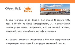 Объект № 2:
• Первый торговый центр «Корона» был открыт 15 августа 2006
года в Минске по улице Кальварийская, 24. В двухэтажном
здании разместились гипермаркет, магазин бытовой техники,
галерея бутиков модной одежды, кафе и ресторан.
• В «Короне» находится гипермаркет с большим ассортиментом
товаров продовольственной и непродовольственной группы.
 