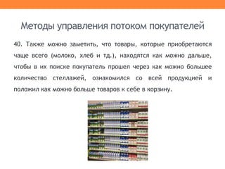 40. Также можно заметить, что товары, которые приобретаются
чаще всего (молоко, хлеб и тд.), находятся как можно дальше,
чтобы в их поиске покупатель прошел через как можно большее
количество стеллажей, ознакомился со всей продукцией и
положил как можно больше товаров к себе в корзину.
Методы управления потоком покупателей
 