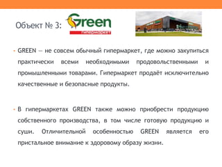 • GREEN — не совсем обычный гипермаркет, где можно закупиться
практически всеми необходимыми продовольственными и
промышленными товарами. Гипермаркет продаёт исключительно
качественные и безопасные продукты.
• В гипермаркетах GREEN также можно приобрести продукцию
собственного производства, в том числе готовую продукцию и
суши. Отличительной особенностью GREEN является его
пристальное внимание к здоровому образу жизни.
Объект № 3:
 