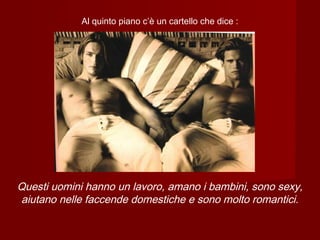 Al quinto piano c’è un cartello che dice :
Questi uomini hanno un lavoro, amano i bambini, sono sexy,
aiutano nelle faccende domestiche e sono molto romantici.
 