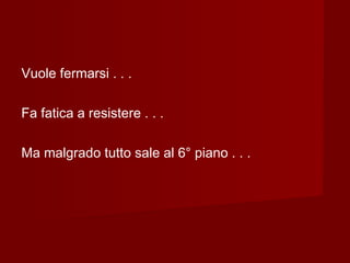 Vuole fermarsi . . .
Fa fatica a resistere . . .
Ma malgrado tutto sale al 6° piano . . .
 
