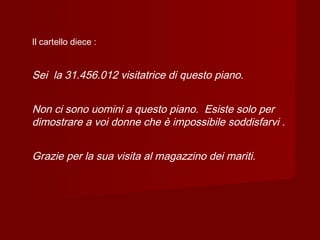 Il cartello diece :
Sei la 31.456.012 visitatrice di questo piano.
Non ci sono uomini a questo piano. Esiste solo per
dimostrare a voi donne che è impossibile soddisfarvi .
Grazie per la sua visita al magazzino dei mariti.
 