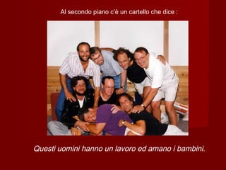 Al secondo piano c’è un cartello che dice :
Questi uomini hanno un lavoro ed amano i bambini.
 