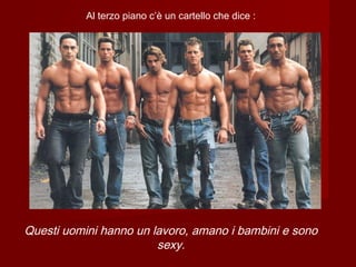 Al terzo piano c’è un cartello che dice :
Questi uomini hanno un lavoro, amano i bambini e sono
sexy.
 