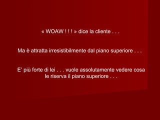 « WOAW ! ! ! » dice la cliente . . .
Ma è attratta irresistibilmente dal piano superiore . . .
E’ più forte di lei . . . vuole assolutamente vedere cosa
le riserva il piano superiore . . .
 
