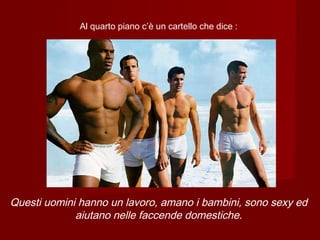 Al quarto piano c’è un cartello che dice :
Questi uomini hanno un lavoro, amano i bambini, sono sexy ed
aiutano nelle faccende domestiche.
 