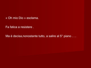 « Oh mio Dio » esclama.
Fa fatica a resistere .
Ma è decisa,nonostante tutto, a salire al 5° piano . . .
 