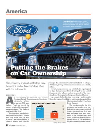 America
                                                                                     FORD’S FOCUS Despite current trends,
                                                                                     Ford, which did not accept bailout funds, has
                                                                                     reported an uptick in sales. But the industry
                                                                                     as a whole is facing uncertainty.




        Putting the Brakes
        on Car Ownership
The economy and cultural factors may                        brought the automakers back from the brink of collapse.
                                                            But there’s growing evidence that such claims are a stretch,
herald the end of America’s love affair                     at best.
with the automobile.                                           In fact, many economic and auto industry experts point
                                                            to signs that car ownership is leveling off in the United
                                                            States and other affluent nations as a result of the reces-
                                                            sion, broad demographic changes, and cultural factors.




A
b y n i c k tat e
              t the democratic national convention,            As a result, the heyday of car ownership — as depicted in
              President Barack Obama trumpeted his admin- Bruce Springsteen’s mid-1970s anthems and popular films
              istration’s   efforts                                                   like American Graffiti — has been
              to put the U.S. auto    NEW VEHICLE SALES IN MILLIONS                   left in the dust.
industry “back on top of the                                                              The implications for the U.S.
                                                                                20
world,” echoing his campaign’s                                                        economy and employment out-
                                                                                                                                     FORD/AP IMAGES / ICONS/ISTOCKPHOTO




signature slogan: “Bin Laden is             16-17                               15    look, not to mention the political
dead and GM is alive.”                                                                world, are significant. U.S. auto
                                                                                10
    “The American auto industry                                                       jobs and sales have seen resur-
has come roaring back,” Obama                                     9             5     gence in the past two years, and
said, five years after the gov-                                                       many believe the federal govern-
                                                                                0
ernment’s $80 billion bailout of         BEFORE 2009 	           2009                 ment’s bailout of GM and Chrys-
General Motors and Chrysler                                                           ler provided an important lifeline.
                                                                   SOURCE: Moody’s Analytics

24   N E W S M A X | N OVE M B E R 2012
 