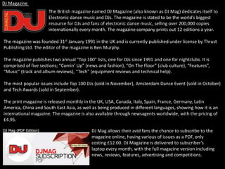 The British magazine named DJ Magazine (also known as DJ Mag) dedicates itself to
Electronic dance music and DJs. The magazine is stated to be the world’s biggest
resource for DJs and fans of electronic dance music, selling over 200,000 copies
internationally every month. The magazine company prints out 12 editions a year.
The magazine was founded 31st January 1991 in the UK and is currently published under license by Thrust
Publishing Ltd. The editor of the magazine is Ben Murphy.
The magazine publishes two annual "Top 100" lists, one for DJs since 1991 and one for nightclubs. It is
comprised of five sections; “Comin’ Up” (news and fashion), “On The Floor” (club culture), “Features”,
“Music” (track and album reviews), “Tech” (equipment reviews and technical help).
The most popular issues include Top 100 DJs (sold in November), Amsterdam Dance Event (sold in October)
and Tech Awards (sold in September).
The print magazine is released monthly in the UK, USA, Canada, Italy, Spain, France, Germany, Latin
America, China and South East Asia, as well as being produced in different languages, showing how it is an
international magazine. The magazine is also available through newsagents worldwide, with the pricing of
£4.95.
DJ Magazine
DJ Mag allows their avid fans the chance to subscribe to the
magazine online, having various of issues as a PDF, only
costing £12.00. DJ Magazine is delivered to subscriber’s
laptop every month, with the full magazine version including
news, reviews, features, advertising and competitions.
 