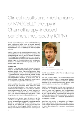 2 January 2018
Electrode-free electrotherapy also known as MAGCELL®-therapy,
arrived in the UK and Ireland in 2017 via exclusive distributors
PhysioPod® UK Limited. This article, explains the clinical results
and mechanism of MAGCELL®
MICROCIRC in CIPN with scientific
references.
MAGCELL®
MICROCIRC can positively influence symptoms of neu-
rotoxicities like sensory ataxia, neuropathy and neuropathic pain
symptoms (especially CIPN I-IV) on hands and feet as a result of
chemotherapy. Moreover a significant increase in nerve conductivi-
ty speed (ulnar nerve) was achieved by the treatment. Sufferers are
now able to apply this effective treatment at home via the person-
al unit, due to repeatable short-treatment periods, no side effects
and even through textile (shoes).
BACKGROUND
MAGCELL®
is a portable hand device for electrode-free electro-
therapy. A sinusoidal pulsating electromagnetic field (PEMF) is
generated over the special magnet arrangement and device
function principle. However, with a value of 0,105 tesla field strength
it is many times higher than for commercially available magnetic
field therapy devices with coils or mats, which generally operate
with field strengths of maximum 100 gauss or 0.01 tesla. By
contrast MAGCELL®
-therapy units produce field strengths, which
are generally stronger by factor 10 than these devices.
According to induction law induced time-variable magnetic fields
induce electric fields. The physical effects of MAGCELL®
derive
from the electric fields produced in living cells and tissue based
on induction law. Depending on tissue conductivity the field incites
an electric current. Taking into account the specific conductivity for
various body tissue and liquids, this electric current can be calcu-
lated [1,2]. Its strength, or more precisely, current density (= current
strength per area, A/m²) determines biological effectiveness.
All calculated current densities exceed 10 mA/m² and are thus
within the range of effects internationally confirmed and classified
as ‘good‘: above the ‘subtle biological effects‘ and within the range
of ‘confirmed macro effects‘ (10-100 mA/m²) [3]. Induced current
densities are much higher again in blood and body fluids. The
term ‘electrode-free electrotherapy‘ for MAGCELL®
derives from the
distinctly strong induced current densities and exceeding of the
Clinical results and mechanisms
of MAGCELL®
-therapy in
Chemotherapy-induced
peripheral neuropathy (CIPN)
By Dr Jens Reinhold,
CEO PHYSIOMED Elektromedicin AG
threshold value of 10 mA/m²: both of which are not found on equip-
ment using coils or mats.
Body fluids (e.g. joint fluid) play a key role in the relevant therapy
indications for MAGCELL®
devices. The cells in this fluid or adjacent
tissue are exposed to the established current densities. MAGCELL®
exceeds by far the recognised effective current densities so that
treatment is effective even at a tissue depth of 3-5 cm.
MAGCELL®
also induces above-threshold current densities in the
blood, which are crucial for clinical therapy effects, for instance in
respect of blood flow stimulation and immunomodulatory
processes. The same applies for interstitial liquids, which moreover
are found in virtually all organs and tissue. In bones and fatty tissue
with low conductivity current densities are well below the effective-
ness threshold of 10 mA/m², so a therapeutic effect in this tissue
can scarcely be envisaged.
With its peak value of 210 mT, the field strength of the MAGCELL®
devices only barely (factor 5) undercuts the value of so-called tran-
scranial magnetic stimulation (TMS), a diagnostic method for testing
the integrity of nerve tracts, which is being used therapeutically as
well by now.
 