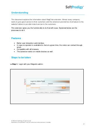 © 2006-2014 SoftProdigy. All rights reserved.
Reproduction of this publication in any form without prior written permission is forbidden.
2
Understanding
This document explains the information about MagChat extension. Almost every company
wants to give good service to their customers and this extension provide live chat feature to the
website holders to provide instant service to the customers.
This extension gives you the functionality to do that with ease. Explained below are the
processes to do it.
Features
 Better user interaction and interface.
 In case no operator is available for chat at a given time, the visitor can contact through
email.
 Compatible with all browsers.
 The extension works on mobile devices as well.
Steps to be taken
>>Step-1. Login with your Magento admin.
 