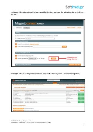 © 2006-2014 SoftProdigy. All rights reserved.
Reproduction of this publication in any form without prior written permission is forbidden.
4
>>Step-4. Upload package file (purchased file) in direct package file upload section and click on
upload.
>>Step-5. Return to Magento admin and clear cache from System -> Cache Management
 