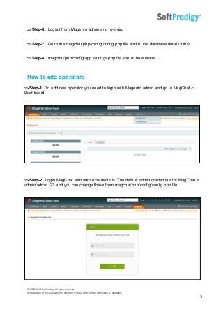 © 2006-2014 SoftProdigy. All rights reserved.
Reproduction of this publication in any form without prior written permission is forbidden.
5
>>Step-6. Logout from Magento admin and re-login.
>>Step-7. Go to the magchat/php/config/config.php file and fill the database detail in this.
>>Step-8. magchat/php/config/app.settings.php file should be writable.
How to add operators
>>Step-1. To add new operator you need to login with Magento admin and go to MagChat ->
Dashboard.
>>Step-2. Login MagChat with admin credentials. The default admin credentials for MagChat is
admin/admin123 and you can change these from magchat/php/config/config.php file.
 
