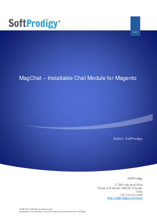 © 2006-2014 SoftProdigy. All rights reserved.
Reproduction of this publication in any form without prior written permission is forbidden.
MagChat – Installable Chat Module for Magento
Author: SoftProdigy
SoftProdigy
E 206 Industrial Area
Phase 8 B Mohali 160055 (Punjab)
India
+91.172.5211400
http://softprodigy.com/store
2014
 
