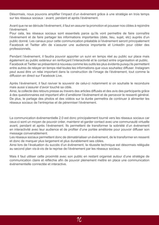 10
Désormais, nous pouvons amplifier l’impact d’un événement grâce à une stratégie en trois temps
sur les réseaux sociaux : avant, pendant et après l’événement.
Avant que ne se déroule l’événement, il faut en assurer la promotion et pousser nos cibles à rejoindre
l’événement.
Pour cela, les réseaux sociaux sont essentiels parce qu’ils vont permettre de faire connaître
l’événement et de faire partager les informations importantes (date, lieu, sujet, etc) auprès d’un
public donné. Les canaux pour cette communication préalable à l’événement seront principalement
Facebook et Twitter afin de s’assurer une audience importante et LinkedIn pour cibler des
professionnels.
Pendant l’événement, il faudra pouvoir apporter un suivi en temps réel au public sur place mais
également au public extérieur en renforçant l’interactivité et le contact entre organisation et public.
Facebook et Twitter se présentent à nouveau comme les outils les plus évidents puisqu’ils permettent
entre autres de relayer en temps réel toutes les informations que vous souhaitez diffuser. Instagram
peut aussi être un relai important dans la construction de l’image de l’événement, tout comme la
diffusion en direct sur Facebook Live.
Après l’événement, il faut raviver le souvenir de celui-ci notamment si on souhaite le reconduire
mais aussi s’assurer d’avoir touché sa cible.
Ainsi, la collecte des retours presse au travers des articles diffusés et des avis des participants grâce
à des questionnaires est important afin d’améliorer l’événement et de percevoir le ressenti général.
De plus, le partage des photos et des vidéos sur la durée permettra de continuer à alimenter les
réseaux sociaux de l’entreprise et de pérenniser l’événement.
La communication événementielle 2.0 est donc principalement tourné vers les réseaux sociaux car
ceux-ci sont un moyen de pouvoir créer, maintenir et garder contact avec une communauté virtuelle
avant, pendant et après l’événement. Ils permettent de transformer la sobriété d’un événement
en interactivité avec leur audience et de profiter d’une portée améliorée pour pouvoir diffuser son
message convenablement.
Les réseaux sociaux permettent donc de dématérialiser un événement, de le transformer en ressenti
et donc de marquer plus largement et plus durablement ses cibles.
Ainsi lors de l’évaluation du succès d’un événement, la réussite technique est désormais reléguée
au second plan vis-à-vis de la reprise de l’événement par les réseaux sociaux.
Mais il faut utiliser cette proximité avec son public en restant organisé autour d’une stratégie de
communication claire et réfléchie afin de pouvoir pleinement mettre en place une communication
événementielle connectée et interactive.
 
