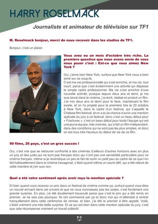 12
M. Roselmack bonjour, merci de nous recevoir dans les studios de TF1.
Bonjour, c’est un plaisir.
Vous avez eu un mois d’octobre très riche. La
première question que nous avons envie de vous
nous poser c’est : Est-ce que vous aimez New
York ?
Oui, j’aime bien New York, surtout que New York nous a bien
aimé sur ce coup-là.
C’est ma vie professionnelle qui s’est enrichie, et ma vie, tout
court, parce que c’est évidemment une activité qui dépasse
le simple cadre professionnel. Ma vie s’est enrichie d’une
nouvelle activité, puisque depuis deux ans et demi, je me
suis lancé dans le cinéma, j’ai écrit, réalisé et produit un film.
J’ai mis deux ans et demi pour le faire, maintenant le film
existe, et on l’a projeté pour la première fois le 20 octobre
à New York, dans le cadre d’un festival, qui s’appelle le
Chelsea film festival, et on a eu la chance d’avoir une mention
spéciale du jury à ce festival, donc c’est un beau début pour
« Fractures », c’est un beau début pour toute l’équipe qui est
une jeune équipe, très motivée, qui a fait un film indépendant,
dans des conditions qui ne sont pas les plus simples, et donc
on est tous très heureux du début de vie de ce film.
90 films, 26 pays, c’est un gros succès !
Oui, c’est vrai que se retrouver confronté à des cinémas d’ailleurs d’autres horizons avec en plus
un jury et des jurés qui ne sont pas français donc qui n’ont pas une sensibilité particulière pour ce
cinéma français, même si je revendique un peu le fait de sortir un petit peu du cadre de ce que l’on
fait habituellement dans le cinéma hexagonal, c’était quand même un sacré défi, qui a été relevé de
cette manière et j’en suis ravi.
Quel a été votre sentiment après avoir reçu la mention spéciale ?
Et bien quand vous recevez un prix dans un festival de cinéma comme ça, surtout quand vous êtes
un nouvel arrivant dans cet univers et que ne vous connaissez pas les codes, c’est forcément une
grande surprise. En plus, j’ai été doublement bousculé parce que c’est le prix qui a été remis en
premier. Je ne sais pas pourquoi. Ils ont commencé par ça et donc moi qui m’attendait à rentrer
tranquillement dans cette cérémonie de remise, et bien, j’ai été le premier à être appelé. Voilà,
c’était vraiment une très belle surprise. Et ce qui est bien dans cette mention spéciale du jury, c’est
que cela récompense vraiment un travail collectif.
Harry Roselmack
Journaliste et animateur de télévision sur TF1
 