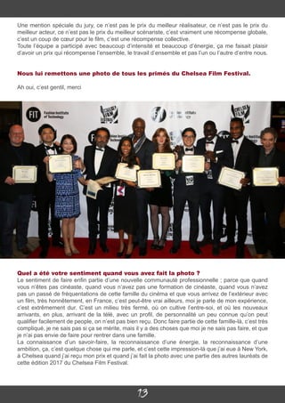 13
Une mention spéciale du jury, ce n’est pas le prix du meilleur réalisateur, ce n’est pas le prix du
meilleur acteur, ce n’est pas le prix du meilleur scénariste, c’est vraiment une récompense globale,
c’est un coup de cœur pour le film, c’est une récompense collective.
Toute l’équipe a participé avec beaucoup d’intensité et beaucoup d’énergie, ça me faisait plaisir
d’avoir un prix qui récompense l’ensemble, le travail d’ensemble et pas l’un ou l’autre d’entre nous.
Nous lui remettons une photo de tous les primés du Chelsea Film Festival.
Ah oui, c’est gentil, merci
Quel a été votre sentiment quand vous avez fait la photo ?
Le sentiment de faire enfin partie d’une nouvelle communauté professionnelle ; parce que quand
vous n’êtes pas cinéaste, quand vous n’avez pas une formation de cinéaste, quand vous n’avez
pas un passé de fréquentations de cette famille du cinéma et que vous arrivez de l’extérieur avec
un film, très honnêtement, en France, c’est peut-être vrai ailleurs, moi je parle de mon expérience,
c’est extrêmement dur. C’est un milieu très fermé, où on cultive l’entre-soi, et où les nouveaux
arrivants, en plus, arrivant de la télé, avec un profil, de personnalité un peu connue qu’on peut
qualifier facilement de people, on n’est pas bien reçu. Donc faire partie de cette famille-là, c’est très
compliqué, je ne sais pas si ça se mérite, mais il y a des choses que moi je ne sais pas faire, et que
je n’ai pas envie de faire pour rentrer dans une famille.
La connaissance d’un savoir-faire, la reconnaissance d’une énergie, la reconnaissance d’une
ambition, ça, c’est quelque chose qui me parle, et c’est cette impression-là que j’ai eue à New York,
à Chelsea quand j’ai reçu mon prix et quand j’ai fait la photo avec une partie des autres lauréats de
cette édition 2017 du Chelsea Film Festival.
 