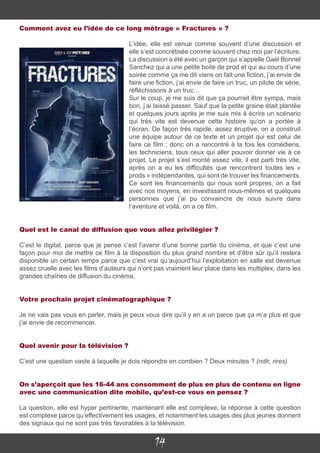 14
Comment avez eu l’idée de ce long métrage « Fractures » ?
L’idée, elle est venue comme souvent d’une discussion et
elle s’est concrétisée comme souvent chez moi par l’écriture.
La discussion a été avec un garçon qui s’appelle Gaël Bonnel
Sanchez qui a une petite boite de prod et qui au cours d’une
soirée comme ça me dit viens on fait une fiction, j’ai envie de
faire une fiction, j’ai envie de faire un truc, un pilote de série,
réfléchissons à un truc…
Sur le coup, je me suis dit que ça pourrait être sympa, mais
bon, j’ai laissé passer. Sauf que la petite graine était plantée
et quelques jours après je me suis mis à écrire un scénario
qui très vite est devenue cette histoire qu’on a portée à
l’écran. De façon très rapide, assez éruptive, on a construit
une équipe autour de ce texte et un projet qui est celui de
faire ce film ; donc on a rencontré à la fois les comédiens,
les techniciens, tous ceux qui aller pouvoir donner vie à ce
projet. Le projet s’est monté assez vite, il est parti très vite,
après on a eu les difficultés que rencontrent toutes les «
prods » indépendantes, qui sont de trouver les financements.
Ce sont les financements qui nous sont propres, on a fait
avec nos moyens, en investissant nous-mêmes et quelques
personnes que j’ai pu convaincre de nous suivre dans
l’aventure et voilà, on a ce film.
Quel est le canal de diffusion que vous allez privilégier ?
C’est le digital, parce que je pense c’est l’avenir d’une bonne partie du cinéma, et que c’est une
façon pour moi de mettre ce film à la disposition du plus grand nombre et d’être sûr qu’il restera
disponible un certain temps parce que c’est vrai qu’aujourd’hui l’exploitation en salle est devenue
assez cruelle avec les films d’auteurs qui n’ont pas vraiment leur place dans les multiplex, dans les
grandes chaînes de diffusion du cinéma.
Votre prochain projet cinématographique ?
Je ne vais pas vous en parler, mais je peux vous dire qu’il y en a un parce que ça m’a plus et que
j’ai envie de recommencer.
Quel avenir pour la télévision ?
C’est une question vaste à laquelle je dois répondre en combien ? Deux minutes ? (ndlr, rires)
On s’aperçoit que les 16-44 ans consomment de plus en plus de contenu en ligne
avec une communication dite mobile, qu’est-ce vous en pensez ?
La question, elle est hyper pertinente, maintenant elle est complexe, la réponse à cette question
est complexe parce qu’effectivement les usages, et notamment les usages des plus jeunes donnent
des signaux qui ne sont pas très favorables à la télévision.
 