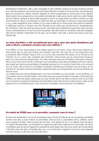 15
Maintenant la télévision, elle a des avantages et des intérêts uniques et la plus évidente d’entre
eux c’est de proposer une communion de l’ensemble des Français en l’occurrence, l’ensemble des
gens qui peuvent au même moment regarder le même programme et communier d’une certaine
façon autour de ce programme, et en parler le lendemain matin autour de la machine à café. Réagir
sur les réseaux sociaux et donc cette capacité à réunir un large public au même moment sur des
événements en direct, ça peut être un match de foot, ça peut être un discours d’une personnalité
x ou y, cette capacité-là, pour l’instant, il n’y a que la télé qui l’a. Est-ce que cela suffira à maintenir
la télévision comme un moyen pour les Français et les autres de consommer du divertissement,
de s’informer, malin est celui qui saura le dire. Je pense que la télévision aujourd’hui, elle n’est pas
morte, contrairement à ce que l’on peut lire parfois, elle doit muter en revanche, elle doit s’adapter,
elle doit se décliner notamment sur le web, sur le digital, mais elle a encore de beaux jours jour
devant elle.
Le mois d’octobre a été exceptionnel pour vous, avec des parts d’audience qui
sont à 22,2%, comment recevez-vous ces chiffres ?
Les chiffres on les reçoit toujours avec plaisir quand ils sont bons, mais il faut savoir prendre du
recul parce que ce sont des choses qui fluctuent, cela fait, moi, plus de 10 ans aujourd’hui que
je présente cette émission Sept à Huit, on a connu des moments très fastes, et on connait en ce
moment, et on a connu des moments plus chahutés. Il faut savoir que la concurrence bouge en
face, il y a de nouveaux programmes, il y a des moments aussi où l’actualité, où les gens ont peut-
être un peu moins envie de se confronter à une actualité qui peut être compliquée, et nous n’avons
pas toutes les raisons qui permettent d’analyser pourquoi on va marcher moins bien à un moment
ou à un autre. Nous aussi on est meilleur à certains moments qu’à d’autres, tout ça fluctue, en ce
moment on est dans une bonne période, notamment liée aux changements qui se sont produits en
face de nous.
Le rendez-vous de Laurent Delahousse a du mal à s’installer, ça nous profite, on en bénéficie, on
s’en réjouit, mais on est très lucide, c’est-à-dire que tout ça peut évoluer à nouveau. Donc les bons
chiffres, ça nous fait plaisir, parce que ça nous montre qu’on est dans la bonne voie et qu’il faut
qu’on conserve ce mode de traitement de l’actualité qui fait notre force en même temps, voilà, on est
lucide et on ne s’enflamme pas, il faut continuer à travailler, il faut continuer à s’améliorer.
Ce statut de STAR vous va à merveille, comment vous le vivez ?
Et bien tout simplement, en ne me considérant pas comme tel. Moi je ne me suis jamais considéré
comme une star, je suis d’abord un journaliste, alors je suis un journaliste connu, célèbre, parce
que je passe à la télé, mais je pense qu’une star, c’est quelqu’un qui a un rapport avec les gens,
un rapport de fascination, qui entretient un rapport de fascinant à fasciné avec son public. Et moi je
n’entretiens pas du tout ce rapport-là, ça serait de toute façon très mal venu, parce qu’un journaliste
il doit être avec les gens, il travaille pour eux, on ne doit pas le regarder comme on peut regarder
une star de pop, ou de rock, qui nous fait rêver.
 