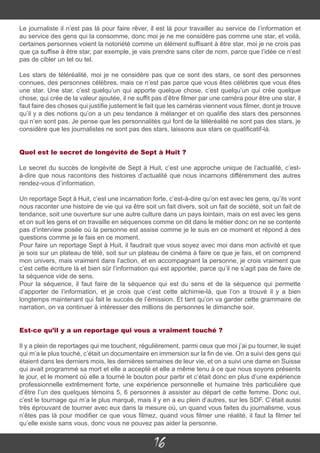 16
Le journaliste il n’est pas là pour faire rêver, il est là pour travailler au service de l’information et
au service des gens qui la consomme, donc moi je ne me considère pas comme une star, et voilà,
certaines personnes voient la notoriété comme un élément suffisant à être star, moi je ne crois pas
que ça suffise à être star, par exemple, je vais prendre sans citer de nom, parce que l’idée ce n’est
pas de cibler un tel ou tel.
Les stars de téléréalité, moi je ne considère pas que ce sont des stars, ce sont des personnes
connues, des personnes célèbres, mais ce n’est pas parce que vous êtes célèbres que vous êtes
une star. Une star, c’est quelqu’un qui apporte quelque chose, c’est quelqu’un qui crée quelque
chose, qui crée de la valeur ajoutée, il ne suffit pas d’être filmer par une caméra pour être une star, il
faut faire des choses qui justifie justement le fait que les caméras viennent vous filmer, dont je trouve
qu’il y a des notions qu’on a un peu tendance à mélanger et on qualifie des stars des personnes
qui n’en sont pas. Je pense que les personnalités qui font de la téléréalité ne sont pas des stars, je
considère que les journalistes ne sont pas des stars, laissons aux stars ce qualificatif-là.
Quel est le secret de longévité de Sept à Huit ?
Le secret du succès de longévité de Sept à Huit, c’est une approche unique de l’actualité, c’est-
à-dire que nous racontons des histoires d’actualité que nous incarnons différemment des autres
rendez-vous d’information.
Un reportage Sept à Huit, c’est une incarnation forte, c’est-à-dire qu’on est avec les gens, qu’ils vont
nous raconter une histoire de vie qui va être soit un fait divers, soit un fait de société, soit un fait de
tendance, soit une ouverture sur une autre culture dans un pays lointain, mais on est avec les gens
et on suit les gens et on travaille en séquences comme on dit dans le métier donc on ne se contente
pas d’interview posée où la personne est assise comme je le suis en ce moment et répond à des
questions comme je le fais en ce moment.
Pour faire un reportage Sept à Huit, il faudrait que vous soyez avec moi dans mon activité et que
je sois sur un plateau de télé, soit sur un plateau de cinéma à faire ce que je fais, et on comprend
mon univers, mais vraiment dans l’action, et en accompagnant la personne, je crois vraiment que
c’est cette écriture là et bien sûr l’information qui est apportée, parce qu’il ne s’agit pas de faire de
la séquence vide de sens.
Pour la séquence, il faut faire de la séquence qui est du sens et de la séquence qui permette
d’apporter de l’information, et je crois que c’est cette alchimie-là, que l’on a trouvé il y a bien
longtemps maintenant qui fait le succès de l’émission. Et tant qu’on va garder cette grammaire de
narration, on va continuer à intéresser des millions de personnes le dimanche soir.
Est-ce qu’il y a un reportage qui vous a vraiment touché ?
Il y a plein de reportages qui me touchent, régulièrement, parmi ceux que moi j’ai pu tourner, le sujet
qui m’a le plus touché, c’était un documentaire en immersion sur la fin de vie. On a suivi des gens qui
étaient dans les derniers mois, les dernières semaines de leur vie, et on a suivi une dame en Suisse
qui avait programmé sa mort et elle a accepté et elle a même tenu à ce que nous soyons présents
le jour, et le moment où elle a tourné le bouton pour partir et c’était donc en plus d’une expérience
professionnelle extrêmement forte, une expérience personnelle et humaine très particulière que
d’être l’un des quelques témoins 5, 6 personnes à assister au départ de cette femme. Donc oui,
c’est le tournage qui m’a le plus marqué, mais il y en a eu plein d’autres, sur les SDF. C’était aussi
très éprouvant de tourner avec eux dans la mesure où, un quand vous faites du journalisme, vous
n’êtes pas là pour modifier ce que vous filmez, quand vous filmer une réalité, il faut la filmer tel
qu’elle existe sans vous, donc vous ne pouvez pas aider la personne.
 
