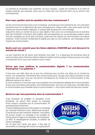 19
La publicité et l’évaluation des publicités, de leurs impacts : quelle est l’audience et la cible de
chaque publicité, par exemple, parce que ce n’était pas mon domaine donc j’ai pu enrichir mes
connaissances.
Pour vous, quelles sont les qualités d’un bon communicant ?
Un bon communicant doit savoir à qui il s’adresse. Je pense que c’est vraiment la clé, car c’est selon
l’audience que l’on va déterminer les bons messages pour chaque cible, mais aussi quels sont les
moyens de communication adéquats. À chaque type de personne, son message.
Aujourd’hui dans un monde de plus en plus digital, il faut avoir une connaissance de ce domaine
pour bien l’exploiter. Il faut donc des insights, des connaissances sur ce que les gens veulent, quels
sont les messages qui ont le plus d’impacts, quels sont les moyens de communication de chaque
audience. Il faut vraiment comprendre le digital pour agir sur son audience, ses messages et ses
moyens de communication.
Quels sont vos conseils pour les futurs diplômés d’AGCOM qui vont découvrir le
marché du travail ?
Le plus important est de savoir quel domaine vous plaît. Il y a beaucoup de domaines dans la
communication donc il faut tout d’abord utiliser le master comme quelque chose qui peut vous aider
à comprendre là où vous vous sentez le plus à l’aise.
Est-ce que vous préférez la communication digitale ? La communication
d’entreprise ? La publicité ?
Il faut avoir une idée claire de ce que l’on recherche pour se faire une place sur le marché du
travail. Les entreprises recherchent des communicants pour occuper des places précises et cela
commence donc pour vous par une bonne connaissance du monde de la communication et des
différents secteurs de celui-ci.
Si vous montrez à un recruteur que vous possédez une connaissance globale de la communication
et que vous connaissez quel secteur vous intéresse le plus, que vous ne voulez pas « travailler dans
la communication pour travailler dans la communication », vous aurez toutes les clés pour réussir.
Qu’est-ce qui vous passionne dans la communication ?
C’est d’essayer de protéger la réputation d’une
entreprise, de devoir faire passer le message
d’une marque corporate que le consommateur ne
connaissait pas forcément.
C’est le challenge de pouvoir faire passer un message
qui n’est pas forcément voulu, attendu par les gens.
C’est de trouver des manières créatives, innovantes,
de pouvoir passer un message et de protéger en
même temps l’image et la réputation de l’entreprise.
La RSE, le développement durable, la création de
valeurs partagées.
On ne peut pas mentir aux gens, il faut agir et
transmettre un message afin d’avoir un impact positif.
 