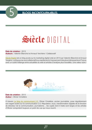 21
blogs incontournables
5
Date de création : 2013
Auteur : Olivier Cimelière
À travers Le blog du communicant 2.0, Olivier Cimelière, ancien journaliste, pose régulièrement
son regard acéré sur la communication 2.0. Réputation, buzz, transformation digitale de la fonction
de directeur de la communication, journalisme… les sujets dont il traite sont larges et les articles
d’Olivier comportent toujours un point de vue qui nous nourrit.
Date de création : 2013
Auteurs : Valentin Blanchot et Arnaud Verchère / Collaboratif
Siècle Digital est un blog accès sur le marketing digital créé en 2013 par Valentin Blanchot et Arnaud
Vergère.Leblogquiseveutcollaboratifasurapidements’imposerparmilesplusintéressantsenFrance
avec un subtil mélange entre actualités du web et articles d’analyse plus travaillés. Une valeur sûre !
 