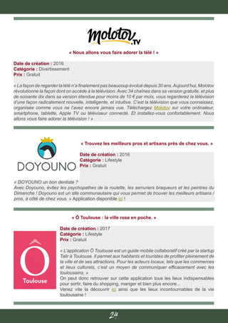 24
« Trouvez les meilleurs pros et artisans près de chez vous. »
Date de création : 2016
Catégorie : Lifestyle
Prix : Gratuit
« DOYOUNO un bon dentiste ?
Avec Doyouno, évitez les psychopathes de la roulette, les serruriers braqueurs et les peintres du
Dimanche ! Doyouno est un site communautaire qui vous permet de trouver les meilleurs artisans /
pros, à côté de chez vous. » Application disponible ici !
« Ô Toulouse : la ville rose en poche. »
Date de création : 2017
Catégorie : Lifestyle
Prix : Gratuit
« L’application Ô Toulouse est un guide mobile collaboratif créé par la startup
Talir à Toulouse. Il permet aux habitants et touristes de profiter pleinement de
la ville et de ses attractions. Pour les acteurs locaux, tels que les commerces
et lieux culturels, c’est un moyen de communiquer efficacement avec les
toulousains. »
On peut donc retrouver sur cette application tous les lieux indispensables
pour sortir, faire du shopping, manger et bien plus encore...
Venez vite la découvrir ici ainsi que les lieux incontournables de la vie
toulousaine !
« Nous allons vous faire adorer la télé ! »
Date de création : 2016
Catégorie : Divertissement
Prix : Gratuit
« La façon de regarder la télé n’a finalement pas beaucoup évolué depuis 30 ans.Aujourd’hui, Molotov
révolutionne la façon dont on accède à la télévision. Avec 34 chaînes dans sa version gratuite, et plus
de soixante dix dans sa version étendue pour moins de 10 € par mois, vous regarderez la télévision
d’une façon radicalement nouvelle, intelligente, et intuitive. C’est la télévision que vous connaissez,
organisée comme vous ne l’avez encore jamais vue. Téléchargez Molotov sur votre ordinateur,
smartphone, tablette, Apple TV ou téléviseur connecté. Et installez-vous confortablement. Nous
allons vous faire adorer la télévision ! »
 