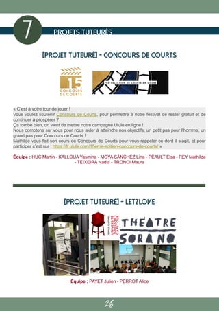 26
Projets tuteurés
7
Équipe : PAYET Julien - PERROT Alice
[PROJET TUTEURÉ] - Letzlove
[PROJET TUTEURÉ] - Concours de courts
« C’est à votre tour de jouer !
Vous voulez soutenir Concours de Courts, pour permettre à notre festival de rester gratuit et de
continuer à prospérer ?
Ça tombe bien, on vient de mettre notre campagne Ulule en ligne !
Nous comptons sur vous pour nous aider à atteindre nos objectifs, un petit pas pour l’homme, un
grand pas pour Concours de Courts !
Mathilde vous fait son cours de Concours de Courts pour vous rappeler ce dont il s’agit, et pour
participer c’est sur : https://fr.ulule.com/15eme-edition-concours-de-courts/ »
Équipe : HUC Martin - KALLOUA Yasmina - MOYA SÁNCHEZ Lina - PÉAULT Elsa - REY Mathilde
- TEIXEIRA Nadia - TRONCI Maura
 