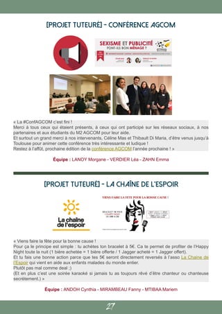 27
[PROJET TUTEURÉ] - Conférence AGCOM
« Viens faire la fête pour la bonne cause !
Pour ça le principe est simple : tu achètes ton bracelet à 5€. Ca te permet de profiter de l’Happy
Night toute la nuit (1 bière achetée = 1 bière offerte / 1 Jagger acheté = 1 Jagger offert).
Et tu fais une bonne action parce que tes 5€ seront directement reversés à l’asso La Chaine de
l’Espoir qui vient en aide aux enfants malades du monde entier.
Plutôt pas mal comme deal ;)
(Et en plus c’est une soirée karaoké si jamais tu as toujours rêvé d’être chanteur ou chanteuse
secrètement.) »
Équipe : ANDOH Cynthia - MIRAMBEAU Fanny - MTIBAA Mariem
[PROJET TUTEURÉ] - La Chaîne de l’Espoir
« La #ConfAGCOM c’est fini !
Merci à tous ceux qui étaient présents, à ceux qui ont participé sur les réseaux sociaux, à nos
partenaires et aux étudiants du M2 AGCOM pour leur aide.
Et surtout un grand merci à nos intervenants, Céline Mas et Thibault Di Maria, d’être venus jusqu’à
Toulouse pour animer cette conférence très intéressante et ludique !
Restez à l’affût, prochaine édition de la conférence AGCOM l’année prochaine ! »
Équipe : LANOY Morgane - VERDIER Léa - ZAHN Emma
 