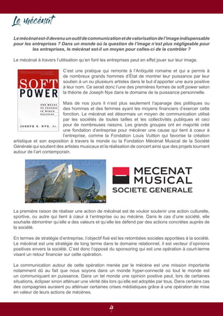 4
Le mécénat
Lemécénatest-ildevenuunoutildecommunicationetdevalorisationdel’imageindispensable
pour les entreprises ? Dans un monde où la question de l’image n’est plus négligeable pour
les entreprises, le mécénat est-il un moyen pour celles-ci de la contrôler ?
Le mécénat à travers l’utilisation qu’en font les entreprises peut en effet jouer sur leur image.
C’est une pratique qui remonte à l’Antiquité romaine et qui a permis à
de nombreux grands hommes d’État de montrer leur puissance par leur
soutien à un ou plusieurs artistes dans le but d’apporter une aura positive
à leur nom. Ce serait donc l’une des premières formes de soft power selon
la théorie de Joseph Nye dans le domaine de la puissance personnelle.
Mais de nos jours il n’est plus seulement l’apanage des politiques ou
des hommes et des femmes ayant les moyens financiers d’exercer cette
fonction. Le mécénat est désormais un moyen de communication utilisé
par les sociétés de toutes tailles et les collectivités publiques et ceci
pour de nombreuses raisons. Les grands groupes ont en majorité créé
une fondation d’entreprise pour mécéner une cause qui tient à coeur à
l’entreprise, comme la Fondation Louis Vuitton qui favorise la création
artistique et son exposition à travers le monde ou la Fondation Mécénat Musical de la Société
Générale qui soutient des artistes musicaux et la réalisation de concert ainsi que des projets tournant
autour de l’art contemporain.
La première raison de réaliser une action de mécénat est de vouloir soutenir une action culturelle,
sportive, ou autre qui tient à cœur à l’entreprise ou au mécène. Dans le cas d’une société, elle
souhaite démontrer qu’elle a des valeurs et qu’elle les défend par des actions concrètes auprès de
la société.
En termes de stratégie d’entreprise, l’objectif fixé est les retombées sociales apportées à la société.
Le mécénat est une stratégie de long terme dans le domaine relationnel, il est vecteur d’opinions
positives envers la société. C’est donc l’opposé du sponsoring qui est une opération à court-terme
visant un retour financier sur cette opération.
La communication autour de cette opération menée par le mécène est une mission importante
notamment dû au fait que nous soyons dans un monde hyper-connecté où tout le monde est
un communiquant en puissance. Dans un tel monde une opinion positive peut, lors de certaines
situations, éclipser sinon atténuer une vérité dès lors qu’elle est adoptée par tous. Dans certains cas
des compagnies auraient pu atténuer certaines crises médiatiques grâce à une opération de mise
en valeur de leurs actions de mécènes.
 