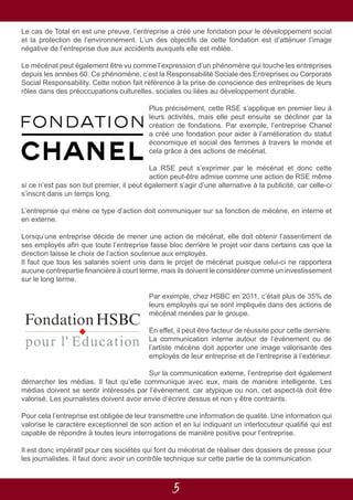 5
Le cas de Total en est une preuve, l’entreprise a créé une fondation pour le développement social
et la protection de l’environnement. L’un des objectifs de cette fondation est d’atténuer l’image
négative de l’entreprise due aux accidents auxquels elle est mêlée.
Le mécénat peut également être vu comme l’expression d’un phénomène qui touche les entreprises
depuis les années 60. Ce phénomène, c’est la Responsabilité Sociale des Entreprises ou Corporate
Social Responsability. Cette notion fait référence à la prise de conscience des entreprises de leurs
rôles dans des préoccupations culturelles, sociales ou liées au développement durable.
Plus précisément, cette RSE s’applique en premier lieu à
leurs activités, mais elle peut ensuite se décliner par la
création de fondations. Par exemple, l’entreprise Chanel
a créé une fondation pour aider à l’amélioration du statut
économique et social des femmes à travers le monde et
cela grâce à des actions de mécénat.
La RSE peut s’exprimer par le mécénat et donc cette
action peut-être admise comme une action de RSE même
si ce n’est pas son but premier, il peut également s’agir d’une alternative à la publicité, car celle-ci
s’inscrit dans un temps long.
L’entreprise qui mène ce type d’action doit communiquer sur sa fonction de mécène, en interne et
en externe.
Lorsqu’une entreprise décide de mener une action de mécénat, elle doit obtenir l’assentiment de
ses employés afin que toute l’entreprise fasse bloc derrière le projet voir dans certains cas que la
direction laisse le choix de l’action soutenue aux employés.
Il faut que tous les salariés soient unis dans le projet de mécénat puisque celui-ci ne rapportera
aucune contrepartie financière à court terme, mais ils doivent le considérer comme un investissement
sur le long terme.
Par exemple, chez HSBC en 2011, c’était plus de 35% de
leurs employés qui se sont impliqués dans des actions de
mécénat menées par le groupe.
En effet, il peut être facteur de réussite pour cette dernière.
La communication interne autour de l’évènement ou de
l’artiste mécène doit apporter une image valorisante des
employés de leur entreprise et de l’entreprise à l’extérieur.
Sur la communication externe, l’entreprise doit également
démarcher les médias. Il faut qu’elle communique avec eux, mais de manière intelligente. Les
médias doivent se sentir intéressés par l’évènement, car atypique ou non, cet aspect-là doit être
valorisé. Les journalistes doivent avoir envie d’écrire dessus et non y être contraints.
Pour cela l’entreprise est obligée de leur transmettre une information de qualité. Une information qui
valorise le caractère exceptionnel de son action et en lui indiquant un interlocuteur qualifié qui est
capable de répondre à toutes leurs interrogations de manière positive pour l’entreprise.
Il est donc impératif pour ces sociétés qui font du mécénat de réaliser des dossiers de presse pour
les journalistes. Il faut donc avoir un contrôle technique sur cette partie de la communication.
 