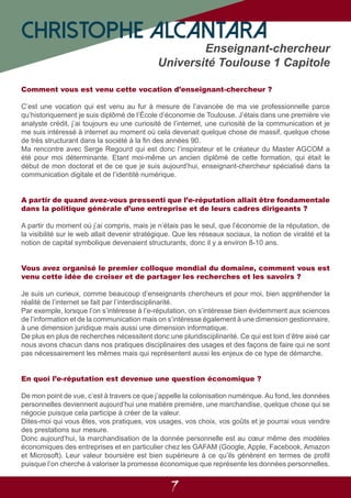 7
Comment vous est venu cette vocation d’enseignant-chercheur ?
C’est une vocation qui est venu au fur à mesure de l’avancée de ma vie professionnelle parce
qu’historiquement je suis diplômé de l’École d’économie de Toulouse. J’étais dans une première vie
analyste crédit, j’ai toujours eu une curiosité de l’internet, une curiosité de la communication et je
me suis intéressé à internet au moment où cela devenait quelque chose de massif, quelque chose
de très structurant dans la société à la fin des années 90.
Ma rencontre avec Serge Regourd qui est donc l’inspirateur et le créateur du Master AGCOM a
été pour moi déterminante. Etant moi-même un ancien diplômé de cette formation, qui était le
début de mon doctorat et de ce que je suis aujourd’hui, enseignant-chercheur spécialisé dans la
communication digitale et de l’identité numérique.
A partir de quand avez-vous pressenti que l’e-réputation allait être fondamentale
dans la politique générale d’une entreprise et de leurs cadres dirigeants ?
A partir du moment où j’ai compris, mais je n’étais pas le seul, que l’économie de la réputation, de
la visibilité sur le web allait devenir stratégique. Que les réseaux sociaux, la notion de viralité et la
notion de capital symbolique devenaient structurants, donc il y a environ 8-10 ans.
Vous avez organisé le premier colloque mondial du domaine, comment vous est
venu cette idée de croiser et de partager les recherches et les savoirs ?
Je suis un curieux, comme beaucoup d’enseignants chercheurs et pour moi, bien appréhender la
réalité de l’internet se fait par l’interdisciplinarité.
Par exemple, lorsque l’on s’intéresse à l’e-réputation, on s’intéresse bien évidemment aux sciences
de l’information et de la communication mais on s’intéresse également à une dimension gestionnaire,
à une dimension juridique mais aussi une dimension informatique.
De plus en plus de recherches nécessitent donc une pluridisciplinarité. Ce qui est loin d’être aisé car
nous avons chacun dans nos pratiques disciplinaires des usages et des façons de faire qui ne sont
pas nécessairement les mêmes mais qui représentent aussi les enjeux de ce type de démarche.
En quoi l’e-réputation est devenue une question économique ?
De mon point de vue, c’est à travers ce que j’appelle la colonisation numérique. Au fond, les données
personnelles deviennent aujourd’hui une matière première, une marchandise, quelque chose qui se
négocie puisque cela participe à créer de la valeur.
Dites-moi qui vous êtes, vos pratiques, vos usages, vos choix, vos goûts et je pourrai vous vendre
des prestations sur mesure.
Donc aujourd’hui, la marchandisation de la donnée personnelle est au cœur même des modèles
économiques des entreprises et en particulier chez les GAFAM (Google, Apple, Facebook, Amazon
et Microsoft). Leur valeur boursière est bien supérieure à ce qu’ils génèrent en termes de profit
puisque l’on cherche à valoriser la promesse économique que représente les données personnelles.
CHRISTOPHE ALCANTARA
Enseignant-chercheur
Université Toulouse 1 Capitole
 