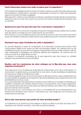 8
Faut-il désormais mettre une veille en place pour l’e-réputation ?
Une entreprise est obligée de près ou de loin de mettre en place une veille informationnelle qui peut
être quotidienne, hebdomadaire, mensuelle ou semestrielle en fonction du métier dans lequel elle
opère et en fonction de l’enjeu stratégique.
Mais aujourd’hui, même si vous n’êtes pas sur internet, vos parties prenantes (clients ou fournisseurs)
parlent de vous sur le web. Donc savoir ce qui est dit sur le web ne semble pas être exotique, bien
au contraire.
Quand est-ce que l’on peut dire que l’on a une bonne e-réputation ?
On peut dire que l’on a une bonne e-réputation lorsque les messages les plus visibles sont en phase
avec les valeurs où l’image que vous voulez donner de vous-même.
Donc lorsqu’il y a une convergence entre ce qu’il est dit de vous et ce que vous voulez qu’il soit dit
et que ces résultats sont les plus visibles alors on peut qualifier cela comme une bonne e-réputation.
Comment vous voyez l’évolution de cette e-réputation ?
On pourrait dépasser le cadre de l’e-réputation et se demander comment peut évoluer notre
communication digitale et les enjeux de cette communication digitale. On s’aperçoit que l’on est
véritablement de plus en plus dans une logique d’instantanéité et que les réseaux sociaux cultivent
cette instantanéité et développe une dimension affective très importante. On raisonne donc de
moins en moins et on réagit de plus en plus.
La réaction et surréaction provoquées par le web aujourd’hui peut donc devenir un véritable
catalyseur des populismes les plus exécrables.
Quelles sont les conclusions de votre colloque sur le Big data que vous avez
organisé récemment ?
Tout d’abord que l’on on ne définit pas le Big Data de la même façon si l’on est un informaticien, un
communicant, un gestionnaire ou un juriste donc on a du mal sur un plan scientifique et académique
à s’entendre sur l’objet et la définition de l’objet.
On s’aperçoit également que ce qui est sous-jacent au Big data sont deux types d’algorithmes que
l’on peut qualifier de prédictifs qui se basent sur des séries statistiques pour essayer de donner une
prédictibilité de nos choix à venir.
Il y a aussi l’avènement des algorithmes de création qui font référence à l’intelligence artificielle pour
modéliser et interagir d’une manière autonome avec un environnement. Avec ce type d’algorithme,
nous sommes face à des choix et des enjeux qui relève de l’éthique, des valeurs et qui interroge la
place de l’individu dans la société.
De mon point de vue, nous sommes donc face à un formidable défi et pas nécessairement une
menace car la technique n’est ni bonne, ni mauvaise en soi, c’est l’usage que l’on en fait qui va la
rendre bonne ou mauvaise.
Est-ce que vous pouvez nous parler de votre prochain projet ?
Je m’intéresse en ce moment aux faits religieux en ligne qui relève d’une façon très large de l’e-
réputation et de l’identité numérique, mais suite au prochain épisode...
 
