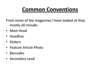 Common ConventionsFrom some of the magazines I have looked at they mostly all include:Mast HeadHeadline KickersFeature Article PhotoBarcodesSecondary Lead
