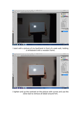 I start with a picture of my boyfriend in front of a pale wall, holding
                  a whiteboard with a wooden frame.




I lighten and up the contrast on the picture with curves and use the
             clone tool to remove all detail around him.
 